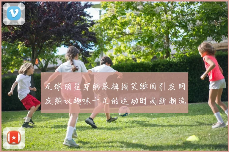 足球明星穿纸尿裤搞笑瞬间引发网友热议趣味十足的运动时尚新潮流