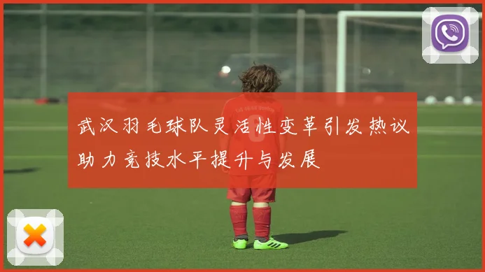 武汉羽毛球队灵活性变革引发热议助力竞技水平提升与发展