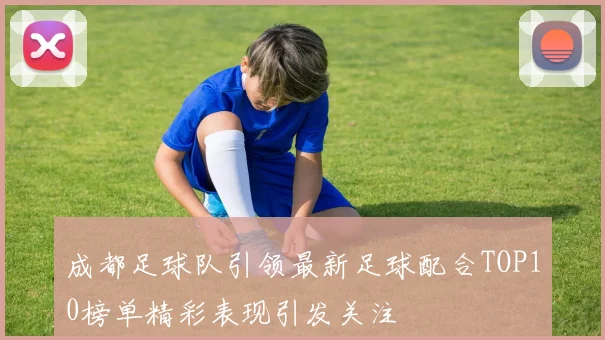 成都足球队引领最新足球配合TOP10榜单精彩表现引发关注